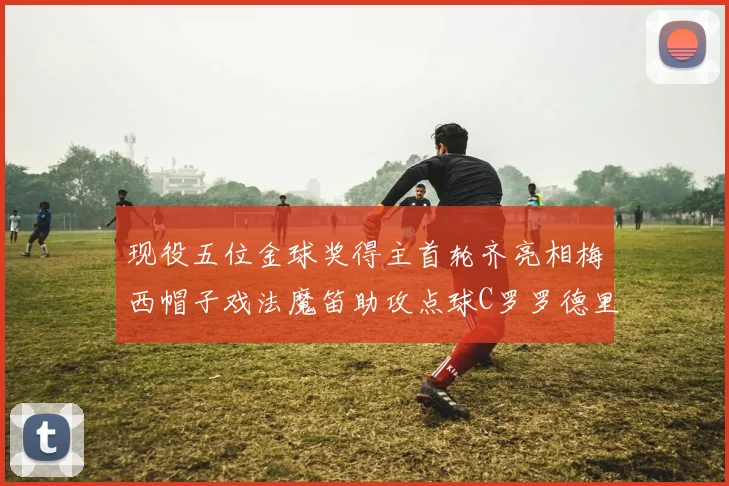 现役五位金球奖得主首轮齐亮相梅西帽子戏法魔笛助攻点球C罗罗德里握手言和