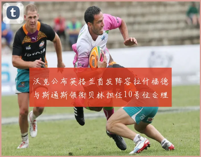 沃克公布英格兰首发阵容拉什福德与斯通斯领衔贝林担任10号位合理性分析