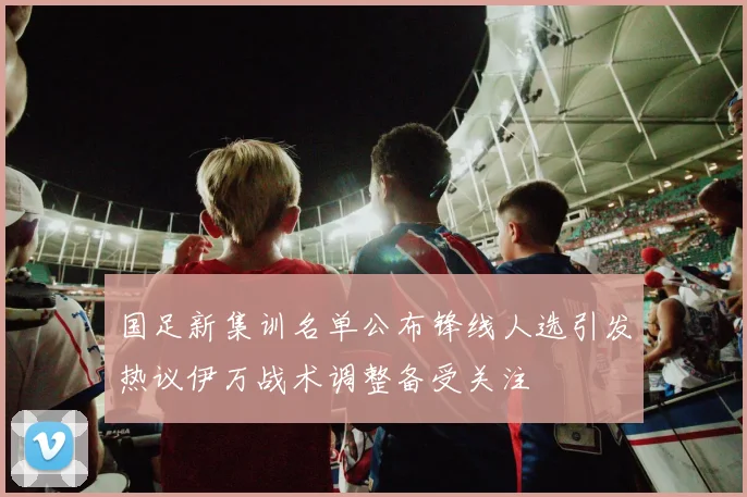 国足新集训名单公布锋线人选引发热议伊万战术调整备受关注