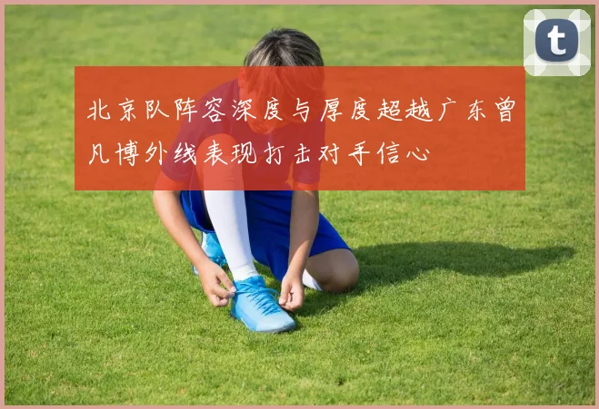 北京队阵容深度与厚度超越广东曾凡博外线表现打击对手信心