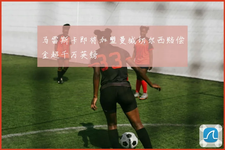 马雷斯卡即将加盟曼城切尔西赔偿金超千万英镑
