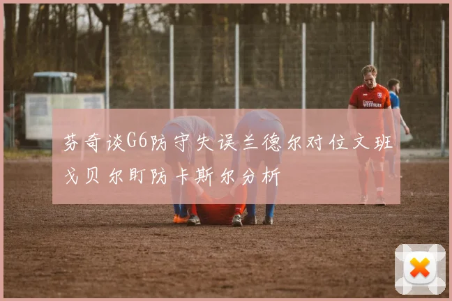 芬奇谈G6防守失误兰德尔对位文班戈贝尔盯防卡斯尔分析