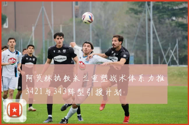 阿莫林执教米兰重塑战术体系力推3421与343阵型引援计划