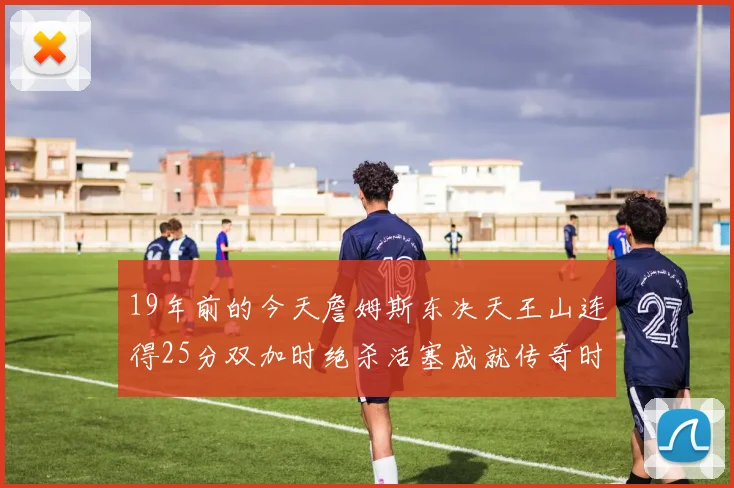 19年前的今天詹姆斯东决天王山连得25分双加时绝杀活塞成就传奇时刻