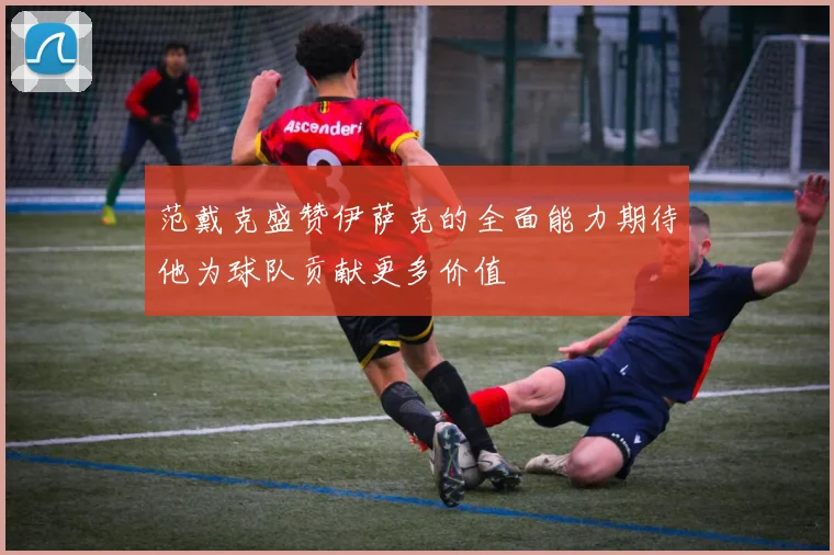 范戴克盛赞伊萨克的全面能力期待他为球队贡献更多价值