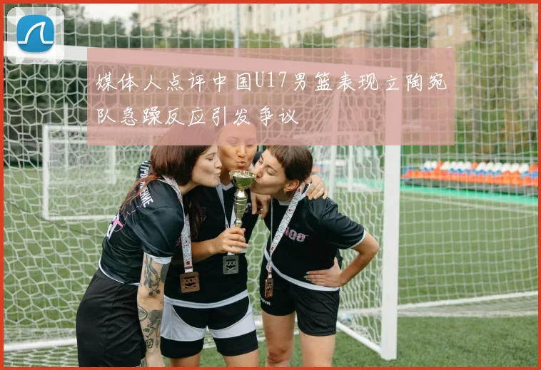 媒体人点评中国U17男篮表现立陶宛队急躁反应引发争议