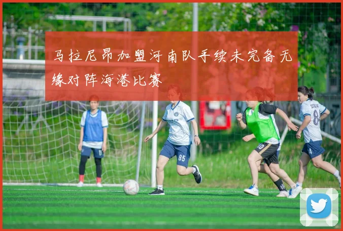 马拉尼昂加盟河南队手续未完备无缘对阵海港比赛