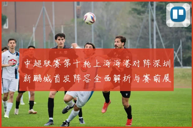 中超联赛第十轮上海海港对阵深圳新鹏城首发阵容全面解析与赛前展望