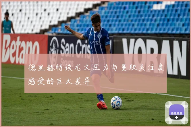 德里赫特谈尤文压力与曼联关注度感受的巨大差异