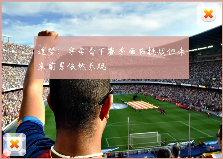 追梦：字母哥下赛季面临挑战但未来前景依然乐观
