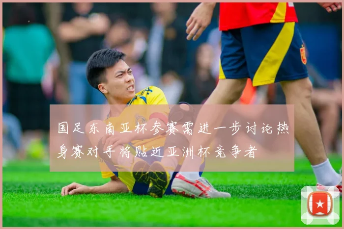 国足东南亚杯参赛需进一步讨论热身赛对手将贴近亚洲杯竞争者