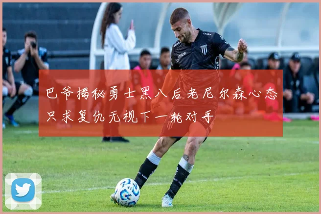 巴爷揭秘勇士黑八后老尼尔森心态只求复仇无视下一轮对手