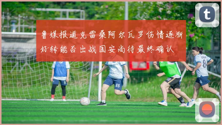 鲁媒报道克雷桑阿尔瓦罗伤情逐渐好转能否出战国安尚待最终确认