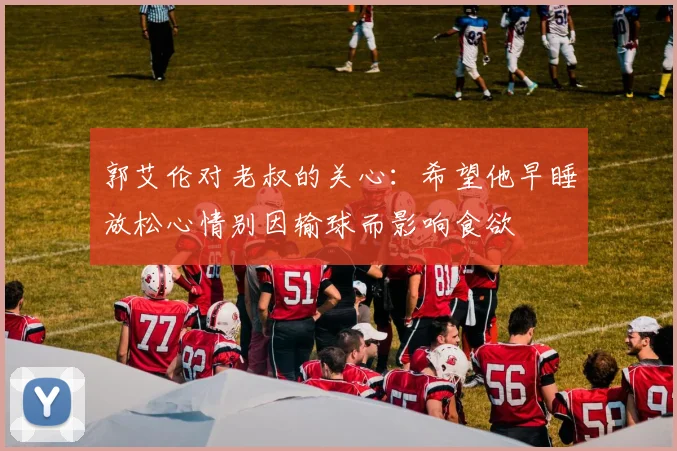 郭艾伦对老叔的关心：希望他早睡放松心情别因输球而影响食欲