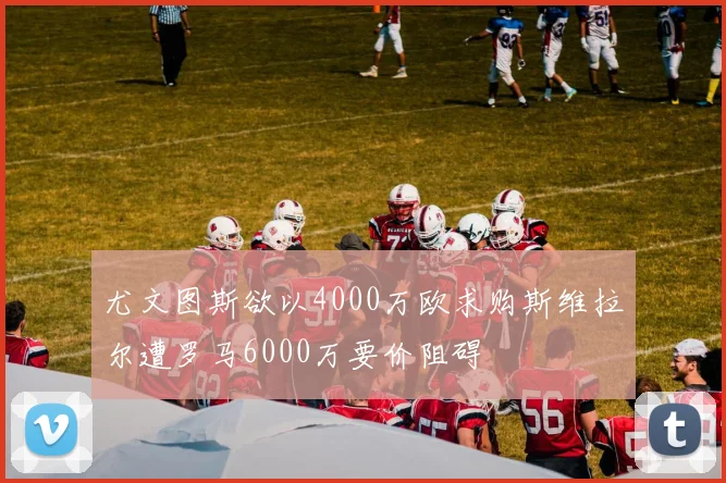 尤文图斯欲以4000万欧求购斯维拉尔遭罗马6000万要价阻碍