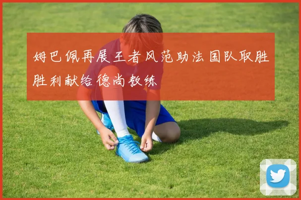 姆巴佩再展王者风范助法国队取胜胜利献给德尚教练