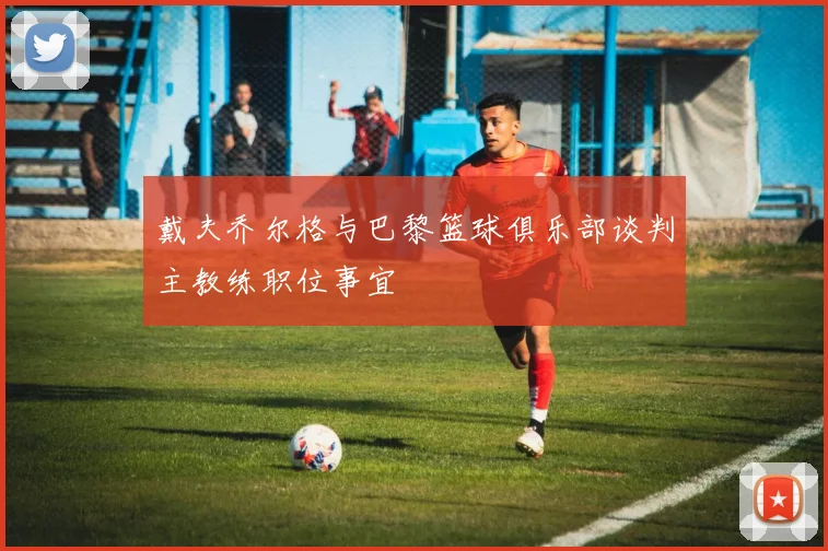 戴夫乔尔格与巴黎篮球俱乐部谈判主教练职位事宜