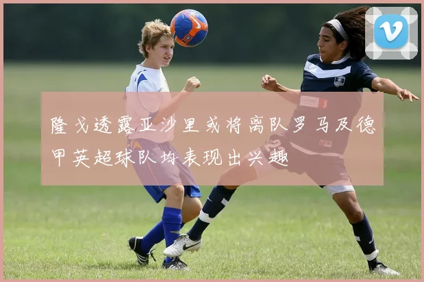 隆戈透露亚沙里或将离队罗马及德甲英超球队均表现出兴趣