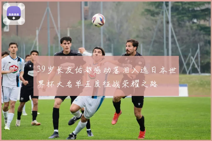 39岁长友佑都感动落泪入选日本世界杯大名单五度征战荣耀之路