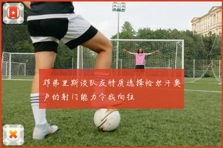 邓弗里斯谈队友特质选择恰尔汗奥卢的射门能力令我向往