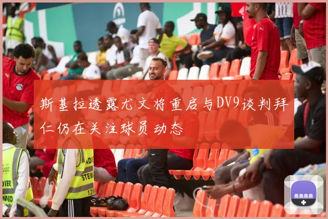 斯基拉透露尤文将重启与DV9谈判拜仁仍在关注球员动态