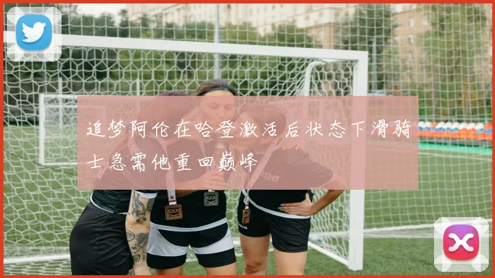 追梦阿伦在哈登激活后状态下滑骑士急需他重回巅峰