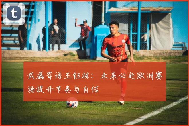 武磊寄语王钰栋：未来必赴欧洲赛场提升节奏与自信